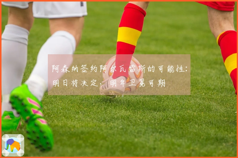阿森纳签约阿尔瓦雷斯的可能性：明日将决定，明年卫冕可期